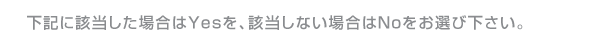 下記に該当した場合はYESを、該当しない場合はNoをお選び下さい