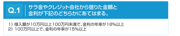 Q1.サラ金やクレジット会社から借りた金額と金利が下記のどちらかに当てはまる。(1)借入額が10万円以上100万円未満で金利の年率が18％以上。 (2)100万円以上で金利の年率が15%以上