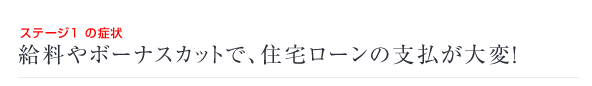 ステージ1 の症状　給料やボーナスカットで、住宅ローンの支払が大変！ 