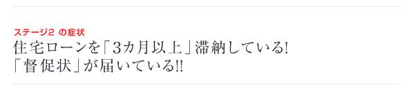 ステージ2 の症状　住宅ローンを「3ヵ月以上」滞納している！「督促状」が届いている！！