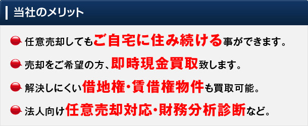 当社でのメリット: 1.任意売却してもご自宅に住み続ける事ができます。2.売却をご希望の方、即時現金買取致します。3.解決しにくい借地権・賃借権物件も買取可能。4.法人向け任意売却対応・財務分析診断など。
