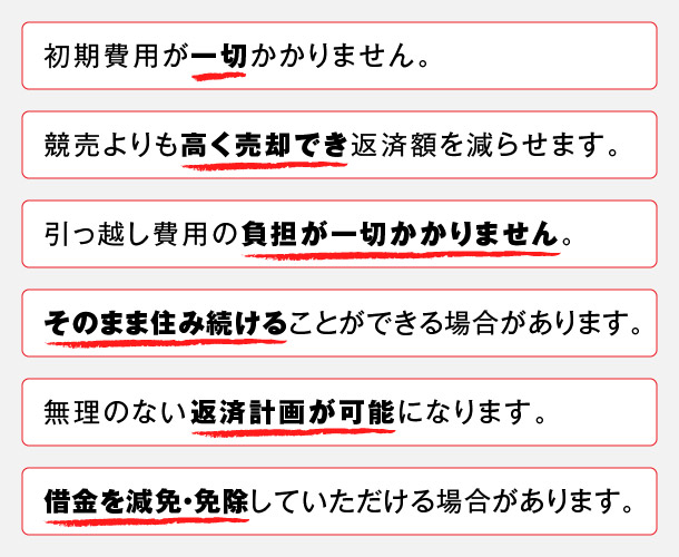 あなたに最適な方法をご提案 1.初期費用が一切かかりません。2.競売よりも高く売却でき返済額を選らせます。3.引っ越し費用の負担が一切かかりません。4.そのまま住み続けることができる場合があります。5.無理のない返済計画が可能になります。6.借金を減免・免除していただける場合があります。